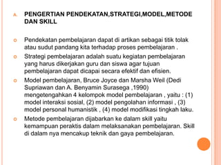 A.   PENGERTIAN PENDEKATAN,STRATEGI,MODEL,METODE
     DAN SKILL

    Pendekatan pembelajaran dapat di artikan sebagai titik tolak
     atau sudut pandang kita terhadap proses pembelajaran .
    Strategi pembelajaran adalah suatu kegiatan pembelajaran
     yang harus dikerjakan guru dan siswa agar tujuan
     pembelajaran dapat dicapai secara efektif dan efisien.
    Model pembelajaran, Bruce Joyce dan Marsha Weil (Dedi
     Supriawan dan A. Benyamin Surasega ,1990)
     mengetengahkan 4 kelompok model pembelajaran , yaitu : (1)
     model interaksi sosial, (2) model pengolahan informasi , (3)
     model personal humanistik , (4) model modifikasi tingkah laku.
    Metode pembelajaran dijabarkan ke dalam skill yaitu
     kemampuan peraktis dalam melaksanakan pembelajaran. Skill
     di dalam nya mencakup teknik dan gaya pembelajaran.
 