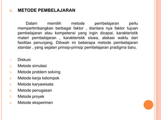 C.   METODE PEMBELAJARAN

           Dalam      memilih       metode      pembelajaran       perlu
     mempertimbangkan berbagai faktor , diantara nya faktor tujuan
     pembelajaran atau kompetensi yang ingin dicapai, karakteristik
     materi pembelajaran , karakteristik siswa, alokasi waktu dan
     fasilitas penunjang. Dibwah ini beberapa metode pembelajaran
     standar , yang sejalan prinsip-prinsip pembelajaran pradigma baru.


1.   Diskusi
2.   Metode simulasi
3.   Metode problem solving
4.   Metode kerja kelompok
5.   Metode karyawisata
6.   Metode penugasan
7.   Metode proyek
8.   Metode eksperimen
 