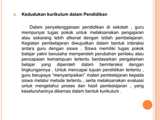 B.   Kedudukan kurikulum dalam Pendidikan

         Dalam penyelenggaraan pendidikan di sekolah , guru
     mempunyai tugas pokok untuk melaksanakan pengajaran
     atau sekarang lebih dikenal dengan istilah pembelajaran.
     Kegiatan pembelajaran diwujudkan dalam bentuk interaksi
     antara guru dengan siswa . Siswa memiliki tugas pokok
     balajar yakni berusaha memperoleh perubahan perilaku atau
     pencapaian kemampuan tertentu berdasarkan pengalaman
     belajar yang diperoleh dalam berinteraksi dengan
     lingkungannya . Untuk mencapai tujuan pendidikan tertentu ,
     guru berupaya “menyampaikan” materi pembelajaran kepada
     siswa melalui metode tertentu , serta melaksanakan evaluasi
     untuk mengetahui proses dan hasil pembelajaran , yang
     keseluruhannya dikemas dalam bentuk kurikulum .
 