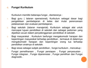 C.   Fungsi Kurikulum

     Kurikulum memiliki beberapa fungsi , diantaranya :
1.   Bagi guru ( tataran operasional), Kurikulum sebagai dasar bagi
     pengelolaan pembelajaran di kelas dari mulai perencanaan
     pelaksanaan dan evaluasi pembelajaran.
2.   Bagi sekolah (tataran manajerial). Kurikulum sebagai alat untuk
     mencapai tujuan pendidikan di sekolah dan sebagai pedoman yang
     dijadikan acuan dalam penyelenggaraan pendidikan di sekolah.
3.   Bagi masyarakat . Kurikulum berfungsi mengakomodir harapan dan
     kepentingan masyarakat terhadap pendidikan , termasuk di dalamnya
     mengakomodir harapan dan kepentingan orang tua terhadap
     pendidikan anaknya di sekolah.
4.   Bagi siswa sebagai subjek pendidikan , fungsi kurikulum , mencakup :
     Fungsi pemeliharaan , Fungsi persiapan , Fungsi penyesuaian ,
     Fungsi integrasi , Fungsi diperensiasi , Fungsi pemilihan dan Fungsi
     diagnostik .
 
