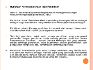 D.   Hubungan Kurikulum dengan Teori Pendidikan

     Nana S. Sukmadinata (1997) mengemukakan empat jenis hubungan
     kurikulum dengan teori pendidikan , yaitu:

1.   Pendidikan klasik. Pendidikan klasik memandang bahwa pendidikan berfungsi
     sebagai upaya memelihara, mengawetkan dan meneruskan warisan budaya.

2.   Pedidikan pribadi. Konsep pendidikan ini bertolak dari asumsi bahwa sejak
     dilahirkan anak telah memiliki potensi-potensi tertentu.

3.   Teknologi penddikan, yakni suatu konsep pendidikan yang mempunyai
     persamaan dengan pendidikan klasik tentang peranan pendidikan dalam
     menyampaikan informasi . Namun diantara keduanya ada yang berbeda.
     Dalam teknologi pendidikan, lebih diutamakan adalah pembentukan dan
     penguasaan kompetensi atau kemampuan-kemampuan peraktis .

4.   Pendidikan interaksional, yaitu suatu konsep pendidikan yang bertitik tolak
     dari pemikiran manusia sebagai makhluk sosial yang senantiasa berinteraksi
     dan bekerja sama dengan manusia lainnya. Pendidikan sebagai salah satu
     bentuk kehidupan juga berintikan kerja sama dan interaksi.
 