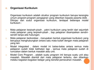 E.   Organisasi Kurikulum

     Organisasi kurikulum adalah struktur program kurikulum berupa kerangka
     umum program-program pengajaran yang diberikan kepada peserta didik .
     Ditinjau dari sudut organisasi kurikulum, terdapat beberapa model
     kurikulum :

1.   Mata pelajaran terpisah-pisah , yakni kurikulum yang terdiri dari sejumlah
     mata pelajaran yang terpisah-pisah , tiap pelajaran disampaikan sendiri-
     sendiri tanpa ada hubungan.
2.   Mata pelajaran berkorelasi , merupakan bentuk organisasi kurikulum yang
     berupaya menghubungkan antara satu mata kuliah dengan mata pelajaran
     yang lain
3.   Model integrated , dalam model ini batas-batas antara semua mata
     pelajaran sudah tidak kelihatan lagi , semua mata pelajaran sudah di
     rumuskan dalam bentuk masalah atau unit.
4.   Model Core Program , adalah suatu program inti berupa suatu unit atau
     masalah. Masalah diambil dari mata pelajaran tertentu, dan diberikan
     melalui kegiatan-kegiatan belajar yang bersifat pemecahan masalah.
 
