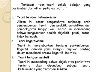 Terdapat teori-teori pokok belajar        yang
bersumber dari aliran psikologi, yaitu :

1.   Teori belajar behaviorisme
     Aliran ini besar pengaruhnya terhadap arah
     pengembangan teori dan praktik pendidikan dan
     pembelajaran hingga kini. Aliran ini memandang
     bahwa pengetahuan adalah objektif, pasti, tetap,
     tidak berubah.
2.   Teori kognitivisme
     Teori ini mnejabarkan tentang perkembangan
     kognitif individu yang menjadi rujukan penting
     dalam memahami proses kognitif individu.
3.    Teori belajar gestalt
      Teori ini memandang bahwa objek atau peristiwwa
      tertentu    akan    dipandang    sebagai  suatu
      keseluruhan yang terorganisasikan.
 