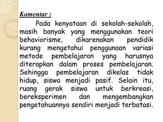Komentar :
     Pada kenyataan di sekolah-sekolah,
masih banyak yang menggunakan teori
behaviorisme,   dikarenakan     pendidik
kurang mengetahui penggunaan variasi
metode pembelajaran yang harusnya
diterapkan dalam proses pembelajaran.
Sehingga pembelajaran dikelas tidak
hidup, siswa menjadi pasif. Selain itu,
ruang gerak siswa untuk berkreasi,
bereksperimen    dan     mengembangkan
pengetahuannya sendiri menjadi terbatasi.
 