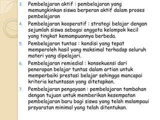 3.   Pembelajaran aktif : pembelajaran yang
     memungkinkan siswa berperan aktif dalam proses
     pembelajaran
4.   Pembelajaran kooperatif : strategi belajar dengan
     sejumlah siswa sebagai anggota kelompok kecil
     yang tingkat kemampuannya berbeda.
5.   Pembelajaran tuntas : kondisi yang tepat
     memperoleh hasil yang maksimal terhadap seluruh
     materi yang dipelajari.
6.   Pembelajaran remiedial : konsekuensi dari
     penerapan belajar tuntas dalam artian untuk
     memperbaiki prestasi belajar sehingga mancapai
     kriteria ketuntasan yang ditetapkan.
7.   Pembelajaran pengayaan : pembelajaran tambahan
     dengan tujuan untuk memberikan kesempatan
     pembelajaran baru bagi siswa yang telah malampaui
     prsyaratan minimal yang telah ditentukan.
 