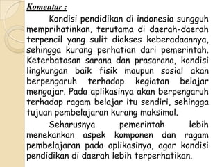 Komentar :
      Kondisi pendidikan di indonesia sungguh
memprihatinkan, terutama di daerah-daerah
terpencil yang sulit diakses keberadaannya,
sehingga kurang perhatian dari pemerintah.
Keterbatasan sarana dan prasarana, kondisi
lingkungan baik fisik maupun sosial akan
berpengaruh terhadap kegiatan belajar
mengajar. Pada aplikasinya akan berpengaruh
terhadap ragam belajar itu sendiri, sehingga
tujuan pembelajaran kurang maksimal.
      Seharusnya       pemerintah        lebih
menekankan aspek komponen dan ragam
pembelajaran pada aplikasinya, agar kondisi
pendidikan di daerah lebih terperhatikan.
 