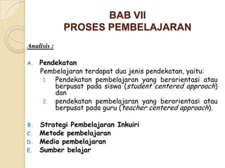 BAB VII
             PROSES PEMBELAJARAN
Analisis :

A.   Pendekatan
     Pembelajaran terdapat dua jenis pendekatan, yaitu:
      1. Pendekatan pembelajaran yang berorientasi atau
         berpusat pada siswa (student centered approach)
         dan
      2. pendekatan pembelajaran yang berorientasi atau
         berpusat pada guru (teacher centered approach).

B. Strategi Pembelajaran Inkuiri
C. Metode pembelajaran
D. Media pembelajaran
E. Sumber belajar
 