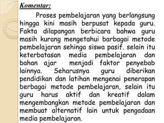 Komentar:
      Proses pembelajaran yang berlangsung
hingga kini masih berpusat kepada guru.
Fakta dilapangan berbicara bahwa guru
masih kurang mengetahui barbagai metode
pembelajaran sehinga siswa pasif. selain itu
keterbatasan media pembelajaran dan
bahan ajar      menjadi faktor penyebab
lainnya.   Seharusnya    guru     diberikan
pendidikan dan latihan mengenai penerapan
berbagai metode pembelajaran, selain itu
guru harus aktif dan kreatif dalam
mengembangkan metode pembelajaran dan
membuat alternatif lain untuk pengadaan
media pembelajaran.
 