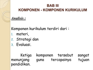 BAB III
    KOMPONEN - KOMPONEN KURIKULUM

Analisis :

Komponen kurikulum terdiri dari :
1. materi,
2. Strategi dan
3. Evaluasi.


     Ketiga   komponen tersebut     sangat
menunjang     guna   tercapainya    tujuan
pendidikan.
 