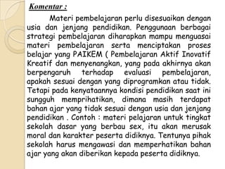 Komentar :
       Materi pembelajaran perlu disesuaikan dengan
usia dan jenjang pendidikan. Penggunaan berbagai
strategi pembelajaran diharapkan mampu menguasai
materi pembelajaran serta menciptakan proses
belajar yang PAIKEM ( Pembelajaran Aktif Inovatif
Kreatif dan menyenangkan, yang pada akhirnya akan
berpengaruh terhadap evaluasi pembelajaran,
apakah sesuai dengan yang diprogramkan atau tidak.
Tetapi pada kenyataannya kondisi pendidikan saat ini
sungguh memprihatikan, dimana masih terdapat
bahan ajar yang tidak sesuai dengan usia dan jenjang
pendidikan . Contoh : materi pelajaran untuk tingkat
sekolah dasar yang berbau sex, itu akan merusak
moral dan karakter peserta didiknya. Tentunya pihak
sekolah harus mengawasi dan memperhatikan bahan
ajar yang akan diberikan kepada peserta didiknya.
 