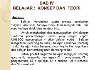 BAB IV
 BELAJAR : KONSEP DAN TEORI

Analisis :
       Belajar merupakan suatu proses perubahan
tingkah laku yang tadinya tidak tahu menjadi tahu dan
yang tadinya tidak bisa menjadi bisa.
       Untuk menghadapi dan menyesuaikan diri dengan
tuntutan perkembangan dunia yang sangat cepat,
UNESCO merumuskan 4 pilar belajar yaitu : Belajar
mengetahui (learning to know), belajar berkarya (learning
to do), belajar hidup bersama (learning to live together),
dan belajar berkembang utuh (leraning to be).
       Dalam proses kegiatan belajar mengajar seorang
guru perlu memperhatikan aspek C1 = pemahaman, C2 =
pengetahuan, C3 = aplikasi, C4 = analisis, C5 = sintesis,
dan C6 = evaluasi.
 