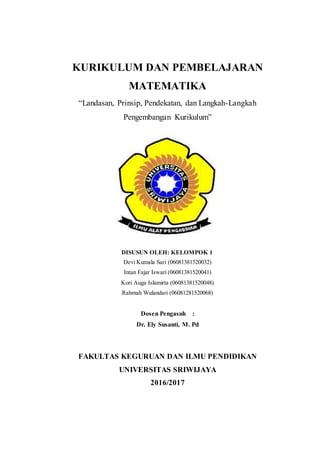 KURIKULUM DAN PEMBELAJARAN
MATEMATIKA
“Landasan, Prinsip, Pendekatan, dan Langkah-Langkah
Pengembangan Kurikulum”
DISUSUN OLEH: KELOMPOK 1
Devi Kumala Sari (06081381520032)
Intan Fajar Iswari (06081381520041)
Kori Auga Islamirta (06081381520048)
Rahmah Wulandari (06081281520068)
Dosen Pengasuh :
Dr. Ely Susanti, M. Pd
FAKULTAS KEGURUAN DAN ILMU PENDIDIKAN
UNIVERSITAS SRIWIJAYA
2016/2017
 