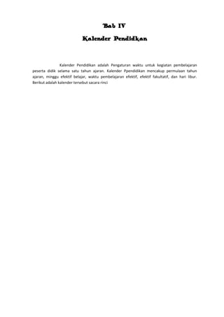 Bab IV
Kalender Pendidkan

Kalender Pendidikan adalah Pengaturan waktu untuk kegiatan pembelajaran
peserta didik selama satu tahun ajaran. Kalender Ppendidikan mencakup permulaan tahun
ajaran, minggu efektif belajar, waktu pembelajaran efektif, efektif fakultatif, dan hari libur.
Berikut adalah kalender tersebut sacara rinci

 