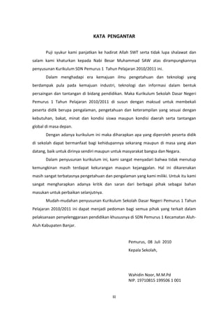 KATA PENGANTAR
Puji syukur kami panjatkan ke hadirat Allah SWT serta tidak lupa shalawat dan
salam kami khaturkan kepada Nabi Besar Muhammad SAW atas dirampungkannya
penyusunan Kurikulum SDN Pemurus 1 Tahun Pelajaran 2010/2011 ini.
Dalam menghadapi era kemajuan ilmu pengetahuan dan teknologi yang
berdampak pula pada kemajuan industri, teknologi dan informasi dalam bentuk
persaingan dan tantangan di bidang pendidikan. Maka Kurikulum Sekolah Dasar Negeri
Pemurus 1 Tahun Pelajaran 2010/2011 di susun dengan maksud untuk membekali
peserta didik berupa pengalaman, pengetahuan dan keterampilan yang sesuai dengan
kebutuhan, bakat, minat dan kondisi siswa maupun kondisi daerah serta tantangan
global di masa depan.
Dengan adanya kurikulum ini maka diharapkan apa yang diperoleh peserta didik
di sekolah dapat bermanfaat bagi kehidupannya sekarang maupun di masa yang akan
datang, baik untuk dirinya sendiri maupun untuk masyarakat bangsa dan Negara.
Dalam penyusunan kurikulum ini, kami sangat menyadari bahwa tidak menutup
kemungkinan masih terdapat kekurangan maupun kejanggalan. Hal ini dikarenakan
masih sangat terbatasnya pengetahuan dan pengalaman yang kami miliki. Untuk itu kami
sangat mengharapkan adanya kritik dan saran dari berbagai pihak sebagai bahan
masukan untuk perbaikan selanjutnya.
Mudah-mudahan penyusunan Kurikulum Sekolah Dasar Negeri Pemurus 1 Tahun
Pelajaran 2010/2011 ini dapat menjadi pedoman bagi semua pihak yang terkait dalam
pelaksanaan penyelenggaraan pendidikan khususnya di SDN Pemurus 1 Kecamatan AluhAluh Kabupaten Banjar.

Pemurus, 08 Juli 2010
Kepala Sekolah,

Wahidin Noor, M.M.Pd
NIP. 19710815 199506 1 001

Iii

 
