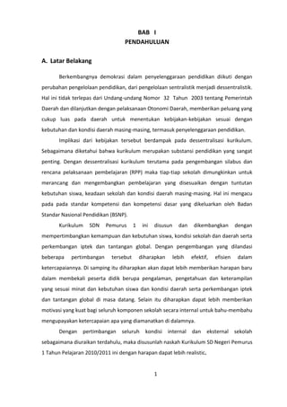 BAB I
PENDAHULUAN
A. Latar Belakang
Berkembangnya demokrasi dalam penyelenggaraan pendidikan diikuti dengan
perubahan pengelolaan pendidikan, dari pengelolaan sentralistik menjadi dessentralistik.
Hal ini tidak terlepas dari Undang-undang Nomor 32 Tahun 2003 tentang Pemerintah
Daerah dan dilanjutkan dengan pelaksanaan Otonomi Daerah, memberikan peluang yang
cukup luas pada daerah untuk menentukan kebijakan-kebijakan sesuai dengan
kebutuhan dan kondisi daerah masing-masing, termasuk penyelenggaraan pendidikan.
Implikasi dari kebijakan tersebut berdampak pada dessentralisasi kurikulum.
Sebagaimana diketahui bahwa kurikulum merupakan substansi pendidikan yang sangat
penting. Dengan dessentralisasi kurikulum terutama pada pengembangan silabus dan
rencana pelaksanaan pembelajaran (RPP) maka tiap-tiap sekolah dimungkinkan untuk
merancang dan mengembangkan pembelajaran yang disesuaikan dengan tuntutan
kebutuhan siswa, keadaan sekolah dan kondisi daerah masing-masing. Hal ini mengacu
pada pada standar kompetensi dan kompetensi dasar yang dikeluarkan oleh Badan
Standar Nasional Pendidikan (BSNP).
Kurikulum

SDN

Pemurus

1

ini

disusun

dan

dikembangkan

dengan

mempertimbangkan kemampuan dan kebutuhan siswa, kondisi sekolah dan daerah serta
perkembangan iptek dan tantangan global. Dengan pengembangan yang dilandasi
beberapa

pertimbangan

tersebut

diharapkan

lebih

efektif,

efisien

dalam

ketercapaiannya. Di samping itu diharapkan akan dapat lebih memberikan harapan baru
dalam membekali peserta didik berupa pengalaman, pengetahuan dan keterampilan
yang sesuai minat dan kebutuhan siswa dan kondisi daerah serta perkembangan iptek
dan tantangan global di masa datang. Selain itu diharapkan dapat lebih memberikan
motivasi yang kuat bagi seluruh komponen sekolah secara internal untuk bahu-membahu
mengupayakan ketercapaian apa yang diamanatkan di dalamnya.
Dengan

pertimbangan

seluruh

kondisi

internal

dan

eksternal

sekolah

sebagaimana diuraikan terdahulu, maka disusunlah naskah Kurikulum SD Negeri Pemurus
1 Tahun Pelajaran 2010/2011 ini dengan harapan dapat lebih realistic.

1

 