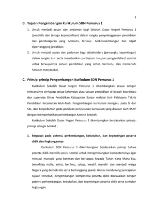 2

B. Tujuan Pengembangan Kurikulum SDN Pemurus 1
1. Untuk menjadi acuan dan pedoman bagi Sekolah Dasar Negeri Pemurus 1
(pendidik dan tenaga kependidikan) dalam rangka penyelenggaraan pendidikan
dan pembelajaran yang bermutu, terukur, berkesinambungan dan dapat
dipertanggung jawabkan.
2. Untuk menjadi acuan dan pedoman bagi stakeholders (pemangku kepentingan)
dalam rangka ikut serta memberikan partisipasi maupun pengendalian/ control
untuk terwujudnya satuan pendidikan yang sehat, bermutu, dan memenuhi
harapan masyarakat.

C. Prinsip-prinsip Pengembangan Kurikulum SDN Pemurus 1
Kurikulum Sekolah Dasar Negeri Pemurus 1 dikembangkan sesuai dengan
relevansinya terhadap setiap kelompok atau satuan pendidikan di bawah koordinasi
dan supervise Dinas Pendidikan Kabupaten Banjar melalui Unit Pelaksana Teknis
Pendidikan Kecamatan Aluh-Aluh. Pengembangan kurikulum mengacu pada SI dan
SKL, dan berpedoman pada panduan penyusunan kurikulum yang disusun oleh BSNP
dengan memperhatikan pertimbangan Komite Sekolah.
Kurikulum Sekolah Dasar Negeri Pemurus 1 dkembangkan berdasarkan prinsipprinsip sebagai berikut :
1. Berpusat pada potensi, perkembangan, kebutuhan, dan kepentingan peserta
didik dan lingkungannya
Kurikulum SDN Pemurus 1 dikembangkan berdasarkan prinsip bahwa
peserta didik memiliki posisi sentral untuk mengembangkan kompetensinya agar
menjadi manusia yang beriman dan bertaqwa kepada Tuhan Yang Maha Esa,
berakhlaq mulia, sehat, berilmu, cakap, kreatif, mandiri dan menjadi warga
Negara yang demokratis serta bertanggung jawab. Untuk mendukung pencapaian
tujuan tersebut, pengembangan kompetensi peserta didik disesuaikan dengan
potensi perkembangan, kebutuhan, dan kepentingan peserta didik serta tuntutan
lingkungan.

 