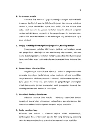 3
2. Beragam dan terpadu
Kurikulum SDN Pemurus 1 juga dikembangkan dengan memperhatikan
keragaman karakteristik peserta didik, kondisi daerah, dan njenjang serta jenis
pendidikan, tanpa membedakan agama, suku, budaya, dan adat istiadat, serta
status sosial ekonomi dan gender. Kurikulum meliputi substansi komponen
muatan wajib kurikulum, muatan local dan pengembangan diri secara terpadu,
serta disusun dalam keterkaitan dan kesinambungan yang bermakna dan tepat
antar substansi.
3. Tanggap terhadap perkembangan ilmu pengetahuan, teknologi dan seni
Pengembangan kurikulum SDN Pemurus 1 didasari oleh kesadaran bahwa
ilmu pengetahuan, teknologi dan seni berkembang secara dinamis, dan oleh
karena itu semangat dan isi kurikulum mendorong peserta didik untuk mengikuti
dan memanfatkan secara tepat perkembangan ilmu pengetahuan, teknologi dan
seni.
4. Relevan dengan kebutuhan hidup
Pengembangan kurikulum SDN Pemurus 1 dilakukan dengan melibatkan
pemangku kepentingan (stakeholders) untuk menjamin relevansi pendidikan
dengan kebutuhan kehidupan, termasuk di dalamnya kehidupan kemasyarakatan,
dunia usaha dan dunia kerja. Oleh karena itu, pengembangan keterampilan
pribadi, keterampilan berpikir, keterampilan social, keterampilan akademik, dan
keterampilan vokasional merupakan keniscayaan.
5. Menyeluruh dan berkesinambungan
Substansi kurikulum SDN Pemurus 1 mencakup keseluruhan dimensi
kompetensi, bidang kajian keilmuan dan mata pelajaran yang direncanakan dan
disajikan secara berkesinambungan antara semua jenjang pendidikan.
6. Belajar sepanjang hayat
Kurikulum

SDN

Pemurus

1

diarahkan

kepada

proses

pengembangan,

pembudayaan dan pemberdayaan peserta didik yang berlangsung sepanjang
hayat. Kurikulum mencerminkan keterkaitan antara unsure-unsur pendidikan

 