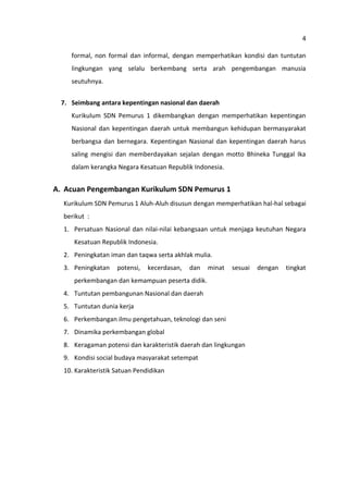 4
formal, non formal dan informal, dengan memperhatikan kondisi dan tuntutan
lingkungan yang selalu berkembang serta arah pengembangan manusia
seutuhnya.
7. Seimbang antara kepentingan nasional dan daerah
Kurikulum SDN Pemurus 1 dikembangkan dengan memperhatikan kepentingan
Nasional dan kepentingan daerah untuk membangun kehidupan bermasyarakat
berbangsa dan bernegara. Kepentingan Nasional dan kepentingan daerah harus
saling mengisi dan memberdayakan sejalan dengan motto Bhineka Tunggal Ika
dalam kerangka Negara Kesatuan Republik Indonesia.

A. Acuan Pengembangan Kurikulum SDN Pemurus 1
Kurikulum SDN Pemurus 1 Aluh-Aluh disusun dengan memperhatikan hal-hal sebagai
berikut :
1. Persatuan Nasional dan nilai-nilai kebangsaan untuk menjaga keutuhan Negara
Kesatuan Republik Indonesia.
2. Peningkatan iman dan taqwa serta akhlak mulia.
3. Peningkatan

potensi,

kecerdasan,

dan

minat

sesuai

perkembangan dan kemampuan peserta didik.
4. Tuntutan pembangunan Nasional dan daerah
5. Tuntutan dunia kerja
6. Perkembangan ilmu pengetahuan, teknologi dan seni
7. Dinamika perkembangan global
8. Keragaman potensi dan karakteristik daerah dan lingkungan
9. Kondisi social budaya masyarakat setempat
10. Karakteristik Satuan Pendidikan

dengan

tingkat

 