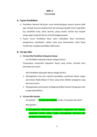BAB II
TUJUAN
A. Tujuan Pendidikan
 Pendidikan Nasional bertujuan untuk berkembangnya potensi peserta didik
agar menjadi manusia yang beriman dan bertaqwa kepada Tuhan Yang Maha
Esa, berakhlak mulia, sehat, berilmu, cakap, kreatif, mandiri dan menjadi
warga negara yang demokratis serta bertanggung jawab.
 Tujuan umum Pendidikan Dasar yakni meletakkan dasar kecerdasan,
pengetahuan, kepribadian, akhlak mulia serta keterampilan untuk hidup
mandiri dan mengikuti pendidikan lebih lanjut.

B. Visi dan Misi
1. Visi dan Misi Pendidikan Kabupaten Banjar
Visi Pendidikan Kabupaten Banjar sebagai berikut :
Terwujudnya masyarakat Kabupaten Banjar yang cerdas, terampil serta
berkualitas dan islami.
Misi Pendidikan Kabupaten Banjar sebagai berikut :
 Meningkatkan mutu dan relevansi pendidikan, pembinaan dalam rangka
penuntasan Wajib Belajar 9 Tahun yang selalu dibekali pengajaran yang
bernuansa Islami.
 Mengupayakan pemerataan lembaga pendidikan beserta tenaga guru dan
tenaga kependidikan.
2. Visi dan Misi Sekolah
Visi Sekolah : “ Beriman dan Bertakwa, Cerdas, Terampilan dan Sehat”
Misi Sekolah :
 Meningkatkan pelaksanaan pembelajaran keagamaan dan kegiatan
keagamaan lainnya dalam rangka meningkatkan keimanan dan
ketakwaan di kalangan siswa.

5

 