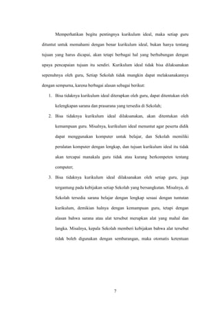 7
Memperhatikan begitu pentingnya kurikulum ideal, maka setiap guru
dituntut untuk memahami dengan benar kurikulum ideal, bukan hanya tentang
tujuan yang harus dicapai, akan tetapi berbagai hal yang berhubungan dengan
upaya pencapaian tujuan itu sendiri. Kurikulum ideal tidak bisa dilaksanakan
sepenuhnya oleh guru, Setiap Sekolah tidak mungkin dapat melaksanakannya
dengan sempurna, karena berbagai alasan sebagai berikut:
1. Bisa tidaknya kurikulum ideal diterapkan oleh guru, dapat ditentukan oleh
kelengkapan sarana dan prasarana yang tersedia di Sekolah;
2. Bisa tidaknya kurikulum ideal dilaksanakan, akan ditentukan oleh
kemampuan guru. Misalnya, kurikulum ideal menuntut agar peserta didik
dapat menggunakan komputer untuk belajar, dan Sekolah memiliki
peralatan komputer dengan lengkap, dan tujuan kurikulum ideal itu tidak
akan tercapai manakala guru tidak atau kurang berkompeten tentang
computer;
3. Bisa tidaknya kurikulum ideal dilaksanakan oleh setiap guru, juga
tergantung pada kebijakan setiap Sekolah yang bersangkutan. Misalnya, di
Sekolah tersedia sarana belajar dengan lengkap sesuai dengan tuntutan
kurikulum, demikian halnya dengan kemampuan guru, tetapi dengan
alasan bahwa sarana atau alat tersebut merupkan alat yang mahal dan
langka. Misalnya, kepala Sekolah memberi kebijakan bahwa alat tersebut
tidak boleh digunakan dengan sembarangan, maka otomatis ketentuan
 