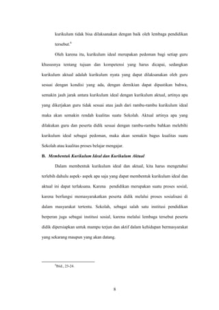8
kurikulum tidak bisa dilaksanakan dengan baik oleh lembaga pendidikan
tersebut.6
Oleh karena itu, kurikulum ideal merupakan pedoman bagi setiap guru
khususnya tentang tujuan dan kompetensi yang harus dicapai, sedangkan
kurikulum aktual adalah kurikulum nyata yang dapat dilaksanakan oleh guru
sesuai dengan kondisi yang ada, dengan demikian dapat dipastikan bahwa,
semakin jauh jarak antara kurikulum ideal dengan kurikulum aktual, artinya apa
yang dikerjakan guru tidak sesuai atau jauh dari rambu-rambu kurikulum ideal
maka akan semakin rendah kualitas suatu Sekolah. Aktual artinya apa yang
dilakukan guru dan peserta didik sesuai dengan rambu-rambu bahkan melebihi
kurikulum ideal sebagai pedoman, maka akan semakin bagus kualitas suatu
Sekolah atau kualitas proses belajar mengajar.
B. Membentuk Kurikulum Ideal dan Kurikulum Aktual
Dalam membentuk kurikulum ideal dan aktual, kita harus mengetahui
terlebih dahulu aspek- aspek apa saja yang dapat membentuk kurikulum ideal dan
aktual ini dapat terlaksana. Karena pendidikan merupakan suatu proses sosial,
karena berfungsi memasyarakatkan peserta didik melalui proses sosialisasi di
dalam masyarakat tertentu. Sekolah, sebagai salah satu institusi pendidikan
berperan juga sebagai institusi sosial, karena melalui lembaga tersebut peserta
didik dipersiapkan untuk mampu terjun dan aktif dalam kehidupan bermasyarakat
yang sekarang maupun yang akan datang.
6
Ibid., 23-24.
 
