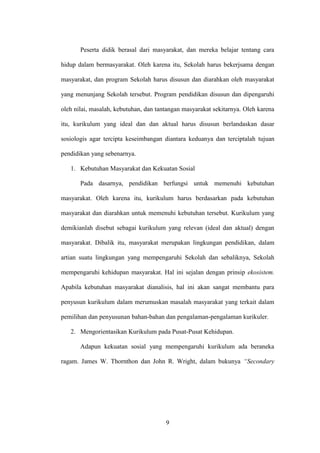 9
Peserta didik berasal dari masyarakat, dan mereka belajar tentang cara
hidup dalam bermasyarakat. Oleh karena itu, Sekolah harus bekerjsama dengan
masyarakat, dan program Sekolah harus disusun dan diarahkan oleh masyarakat
yang menunjang Sekolah tersebut. Program pendidikan disusun dan dipengaruhi
oleh nilai, masalah, kebutuhan, dan tantangan masyarakat sekitarnya. Oleh karena
itu, kurikulum yang ideal dan dan aktual harus disusun berlandaskan dasar
sosiologis agar tercipta keseimbangan diantara keduanya dan terciptalah tujuan
pendidikan yang sebenarnya.
1. Kebutuhan Masyarakat dan Kekuatan Sosial
Pada dasarnya, pendidikan berfungsi untuk memenuhi kebutuhan
masyarakat. Oleh karena itu, kurikulum harus berdasarkan pada kebutuhan
masyarakat dan diarahkan untuk memenuhi kebutuhan tersebut. Kurikulum yang
demikianlah disebut sebagai kurikulum yang relevan (ideal dan aktual) dengan
masyarakat. Dibalik itu, masyarakat merupakan lingkungan pendidikan, dalam
artian suatu lingkungan yang mempengaruhi Sekolah dan sebaliknya, Sekolah
mempengaruhi kehidupan masyarakat. Hal ini sejalan dengan prinsip ekosistem.
Apabila kebutuhan masyarakat dianalisis, hal ini akan sangat membantu para
penyusun kurikulum dalam merumuskan masalah masyarakat yang terkait dalam
pemilihan dan penyusunan bahan-bahan dan pengalaman-pengalaman kurikuler.
2. Mengorientasikan Kurikulum pada Pusat-Pusat Kehidupan.
Adapun kekuatan sosial yang mempengaruhi kurikulum ada beraneka
ragam. James W. Thornthon dan John R. Wright, dalam bukunya “Secondary
 