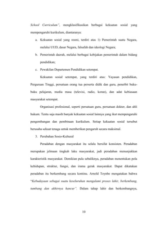 10
School Curriculum”, mengklasifikasikan berbagai kekuatan sosial yang
mempengaruhi kurikulum, diantaranya:
a. Kekuatan sosial yang resmi, terdiri atas 1) Pemerintah suatu Negara,
melalui UUD, dasar Negara, falsafah dan ideologi Negara;
b. Pemerintah daerah, melalui berbagai kebijakan pemerintah dalam bidang
pendidikan;
c. Pewakilan Departemen Pendidikan setempat.
Kekuatan sosial setempat, yang terdiri atas: Yayasan pendidikan,
Perguruan Tinggi, persatuan orang tua perserta didik dan guru, penerbit buku-
buku pelajaran, media masa (televisi, radio, koran), dan adat kebiasaan
masyarakat setempat.
Organisasi profesional, seperti persatuan guru, persatuan dokter, dan ahli
hukum. Tentu saja masih banyak kekuatan sosial lainnya yang ikut mempengaruhi
pengembangan dan pembinaan kurikulum. Setiap kekuatan sosial tersebut
berusaha sekuat tenaga untuk memberikan pengaruh secara maksimal.
3. Perubahan Sosio-Kultural
Peradaban dengan masyarakat itu selalu bersifat konsisten. Peradaban
merupakan jelmaan tingkah laku masyarakat, jadi peradaban menunjukkan
karakteristik masyarakat. Demikian pula sebaliknya, peradaban menentukan pola
kehidupan, struktur, fungsi, dan irama gerak masyarakat. Dapat dikatakan
peradaban itu berkembang secara kontinu. Arnold Toynbe mengatakan bahwa
“Kebudayaan sebagai suatu keseluruhan mengalami proses lahir, berkembang,
tumbang dan akhirnya hancur”. Dalam tahap lahir dan berkembangnya,
 