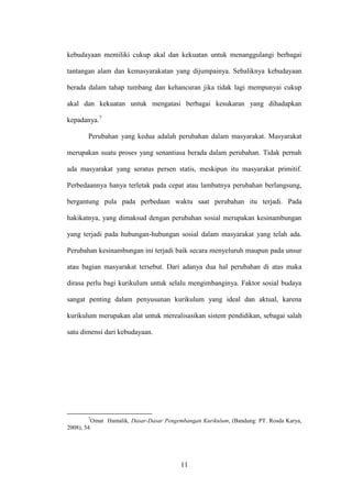 11
kebudayaan memiliki cukup akal dan kekuatan untuk menanggulangi berbagai
tantangan alam dan kemasyarakatan yang dijumpainya. Sebaliknya kebudayaan
berada dalam tahap tumbang dan kehancuran jika tidak lagi mempunyai cukup
akal dan kekuatan untuk mengatasi berbagai kesukaran yang dihadapkan
kepadanya.7
Perubahan yang kedua adalah perubahan dalam masyarakat. Masyarakat
merupakan suatu proses yang senantiasa berada dalam perubahan. Tidak pernah
ada masyarakat yang seratus persen statis, meskipun itu masyarakat primitif.
Perbedaannya hanya terletak pada cepat atau lambatnya perubahan berlangsung,
bergantung pula pada perbedaan waktu saat perubahan itu terjadi. Pada
hakikatnya, yang dimaksud dengan perubahan sosial merupakan kesinambungan
yang terjadi pada hubungan-hubungan sosial dalam masyarakat yang telah ada.
Perubahan kesinambungan ini terjadi baik secara menyeluruh maupun pada unsur
atau bagian masyarakat tersebut. Dari adanya dua hal perubahan di atas maka
dirasa perlu bagi kurikulum untuk selalu mengimbanginya. Faktor sosial budaya
sangat penting dalam penyusunan kurikulum yang ideal dan aktual, karena
kurikulum merupakan alat untuk merealisasikan sistem pendidikan, sebagai salah
satu dimensi dari kebudayaan.
7
Omar Hamalik, Dasar-Dasar Pengembangan Kurikulum, (Bandung: PT. Rosda Karya,
2008), 54.
 