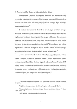 12
C. Implementasi Kurikulum Ideal Dan Kurikulum Aktual
Implementasi kurikulum adalah proses penerapan atau pelaksanaan yang
memberikan kepastian bahwa proses belajar mengajar telah memiliki sumber daya
manusia dan sarana serta prasarana yang diperlukan sehingga dapat mencapai
tujuan yang diinginkan.8
Kemudian implementasi kurikulum dapat juga diartikan sebagai
aktualisasi kurikulum tertulis (written curriculum) kedalam bentuk pembelajaraan.
Implementasi kurikulum dapat juga diartika sebagai pelaksanaan dan penerapan
kurikulum dan perluasan aktivitas yang saling menyesuaikan atau suatu proses
penerapan ide dan konsep atas kurikum itu sendiri.9
Dikemukakan juga bahwa
implementasi kurikulum merupakan proses interaksi antara fasilitator sebagai
pengembangan kurikulum, dan peserta didik sebagai subjek belajar.10
Adapun implementasi kurikulum dalam bentuk pembelajaran berdasar
Standar Nasional Pendidikan terutama Standar Proses, sebagaimana dalam
peraturan Menteri Pendidikan Nasional Republik Indonesia Nomor 41 tahun 2007
tentang Standar Proses untuk Satuan Pendidikan Dasar dan Menengah, mencakup
perencanaan proses pembelajaraan, pelaksanaan proses pembelajraan, penilaian
hasil pembelajaran, dan pengawasan proses pembelajaran.11
8
Tim Dosen Administrasi Pendidikan UPI, Manajemen Pendidikan, (Jakarta: Alfabeta,
2010), 197.
9
Wiji Hidayati, Pengembangan Kurikulum, (Yogyakarta: Pedagogia, 2012), 98.
10
Mulyasa, Implementasi Kurikulum Tingkat Satuan Pendidikan, (Jakarta: PT Bumi
Aksara, 2009), 179.
11
Wiji Hidayati, Pengembangan Kurikulum, 99-100
 
