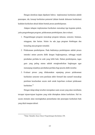 13
Dengan demikian dapat dipahami bahwa implementasi kurikulum adalah
penerapan, ide, konsep kurikulum potensial (dalam bentuk dokumen kurikulum)
kedalam kurikulum aktual dalam bentuk proses pembelajaraan.
Adapun tahapan implementasi kurikulum mencakup tiga kegiatan pokok,
yaitu pengembangan program, pelaksanaan pembelajaran, dan evaluasi.
1. Pengembangan program mencakup program tahunan, semester, bulanan,
mingguan, dan harian. Selain itu ada juga program bimbingan dan
konseling atau program remedial.
2. Pelaksanaan pembelajaran. Pada hakikatnya pembelajaran adalah proses
interaksi antara peserta didik dengan lingkungannya, sehingga terjadi
perubahan perilaku ke arah yang lebih baik. Dalam pembelajaran, tugas
guru yang paling utama adalah mengkondisikan lingkungan agar
menunjang terjadinya perubahan perilaku bagi peserta didik tersebut.
3. Evaluasi proses yang dilaksanakan sepanjang proses pelaksanaan
kurikulum semester serta penilaian akhir formatif dan sumatif mencakup
penilaian keseluruhan secara utuh untuk keperluan evaluasi pelaksaaan
kurikulum.12
Dengan tahap-tahap tersebut merupakan suatu acuan yang akan membantu
tercapai tujuan-tujuan kegiatan yang telah ditetapkan dalam kurikulum. Hal itu
secara otomatis akan meningkatkan pemanfaatan dan penerapan kurikulum baik
yang ideal maupun aktual.
12
Omar Hamalik, Dasar-Dasar Pengembangan Kurikulum, 238.
 