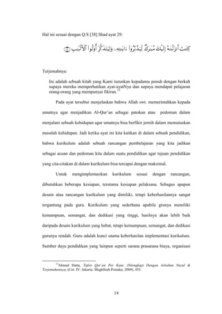 14
Hal ini sesuai dengan Q.S [38] Shad ayat 29:










Terjemahnya:
Ini adalah sebuah kitab yang Kami turunkan kepadamu penuh dengan berkah
supaya mereka memperhatikan ayat-ayatNya dan supaya mendapat pelajaran
orang-orang yang mempunyai fikiran.13
Pada ayat tersebut menjelaskan bahwa Allah swt. memerintahkan kepada
umatnya agar menjadikan Al-Qur’an sebagai patokan atau pedoman dalam
menjalani sebuah kehidupan agar umatnya bisa berfikir jernih dalam memutuskan
masalah kehidupan. Jadi ketika ayat ini kita kaitkan di dalam sebuah pendidikan,
bahwa kurikulum adalah sebuah rancangan pembelajaran yang kita jadikan
sebagai acuan dan pedoman kita dalam suatu pendidikan agar tujuan pendidikan
yang cita-citakan di dalam kurikulum bisa tercapai dengan maksimal.
Untuk mengimplentasikan kurikulum sesuai dengan rancangan,
dibutuhkan beberapa kesiapan, terutama kesiapan pelaksana. Sebagus apapun
desain atau rancangan kurikulum yang dimiliki, tetapi keberhasilannya sangat
tergantung pada guru. Kurikulum yang sederhana apabila grunya memiliki
kemampuan, semangat, dan dedikasi yang tinggi, hasilnya akan lebih baik
daripada desain kurikulum yang hebat, tetapi kemampuan, semangat, dan dedikasi
gurunya rendah. Guru adalah kunci utama keberhasilan implementasi kurikulum.
Sumber daya pendidikan yang lainpun seperti sarana prasarana biaya, organisasi
13
Ahmad Hatta, Tafsir Qur’an Per Kata: Dilengkapi Dengan Asbabun Nuzul &
Terjemahannya, (Cet. IV: Jakarta: Maghfirah Pustaka, 2009), 455.
 