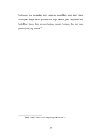 15
lingkungan, juga merupakan kunci organisasi pendidikan, tetapi kunci utama
adalah guru dengan sarana prasarana dan biaya terbatas, guru yang kreatif dan
berdedikasi tinggi, dapat mengembangkan program kegiatan, dan alat bantu
pembelajaran yang inovatif.14
14
Omar Hamalik, Dasar-Dasar Pengembangan Kurikulum, 77.
 