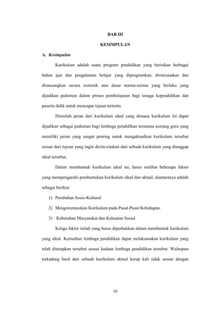 16
BAB III
KESIMPULAN
A. Kesimpulan
Kurikulum adalah suatu program pendidikan yang berisikan berbagai
bahan ajar dan pengalaman belajar yang diprogramkan, direncanakan dan
dirancangkan secara sistemik atas dasar norma-norma yang berlaku yang
dijadikan pedoman dalam proses pembelajaran bagi tenaga kependidikan dan
peserta didik untuk mencapai tujuan tertentu.
Disinilah peran dari kurikulum ideal yang dimana kurikulum ini dapat
dijadikan sebagai pedoman bagi lembaga pendidikan terutama seorang guru yang
memiliki peran yang sangat penting untuk mengaktualkan kurikulum tersebut
sesuai dari tujuan yang ingin dicita-citakan dari sebuah kurikulum yang dianggap
ideal tersebut,
Dalam membentuk kurikulum ideal ini, harus melihat beberapa faktor
yang mempengaruhi pembentukan kurikulum ideal dan aktual, diantaranya adalah
sebagai berikut:
1) Perubahan Sosio-Kultural
2) Mengorientasikan Kurikulum pada Pusat-Pusat Kehidupan.
3) Kebutuhan Masyarakat dan Kekuatan Sosial
Ketiga faktor inilah yang harus diperhatikan dalam membentuk kurikulum
yang ideal. Kemudian lembaga pendidikan dapat melaksanakan kurikulum yang
telah diterapkan tersebut sesuai kedaan lembaga pendidikan tersebut. Walaupun
terkadang hasil dari sebuah kurikulum aktual kerap kali tidak sesuai dengan
 