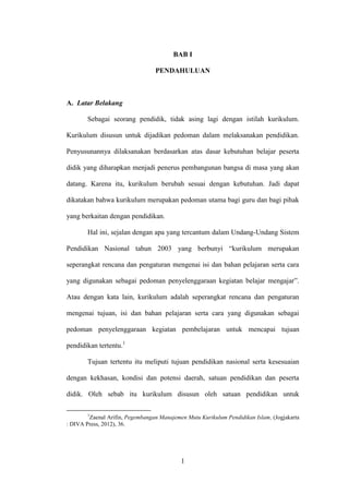 1
BAB I
PENDAHULUAN
A. Latar Belakang
Sebagai seorang pendidik, tidak asing lagi dengan istilah kurikulum.
Kurikulum disusun untuk dijadikan pedoman dalam melaksanakan pendidikan.
Penyusunannya dilaksanakan berdasarkan atas dasar kebutuhan belajar peserta
didik yang diharapkan menjadi penerus pembangunan bangsa di masa yang akan
datang. Karena itu, kurikulum berubah sesuai dengan kebutuhan. Jadi dapat
dikatakan bahwa kurikulum merupakan pedoman utama bagi guru dan bagi pihak
yang berkaitan dengan pendidikan.
Hal ini, sejalan dengan apa yang tercantum dalam Undang-Undang Sistem
Pendidikan Nasional tahun 2003 yang berbunyi “kurikulum merupakan
seperangkat rencana dan pengaturan mengenai isi dan bahan pelajaran serta cara
yang digunakan sebagai pedoman penyelenggaraan kegiatan belajar mengajar”.
Atau dengan kata lain, kurikulum adalah seperangkat rencana dan pengaturan
mengenai tujuan, isi dan bahan pelajaran serta cara yang digunakan sebagai
pedoman penyelenggaraan kegiatan pembelajaran untuk mencapai tujuan
pendidikan tertentu.1
Tujuan tertentu itu meliputi tujuan pendidikan nasional serta kesesuaian
dengan kekhasan, kondisi dan potensi daerah, satuan pendidikan dan peserta
didik. Oleh sebab itu kurikulum disusun oleh satuan pendidikan untuk
1
Zaenal Arifin, Pegembangan Manajemen Mutu Kurikulum Pendidikan Islam, (Jogjakarta
: DIVA Press, 2012), 36.
 