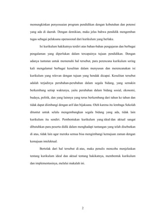2
memungkinkan penyesuaian program pendidikan dengan kebutuhan dan potensi
yang ada di daerah. Dengan demikian, maka jelas bahwa pendidik mengemban
tugas sebagai pelaksana operasional dari kurikulum yang berlaku.
Isi kurikulum hakikatnya terdiri atas bahan-bahan pengajaran dan berbagai
pengalaman yang diperlukan dalam tercapainya tujuan pendidikan. Dengan
adanya tuntutan untuk memenuhi hal tersebut, para perencana kurikulum sering
kali mengalamai berbagai kesulitan dalam menyusun dan merencanakan isi
kurikulum yang relevan dengan tujuan yang hendak dicapai. Kesulitan tersebut
adalah terjadinya perubahan-perubahan dalam segala bidang, yang semakin
berkembang setiap waktunya, yaitu perubahan dalam bidang sosial, ekonomi,
budaya, politik, dan yang lainnya yang terus berkembang dari tahun ke tahun dan
tidak dapat diimbangi dengan arif dan bijaksana. Oleh karena itu lembaga Sekolah
dituntut untuk selalu mengembangkan segala bidang yang ada, tidak lain
kurikulum itu sendiri. Pembentukan kurikulum yang ideal dan aktual sangat
dibutuhkan para peserta didik dalam menghadapi tantangan yang telah disebutkan
di atas, tidak lain agar mereka semua bisa mengimbangi kemajuan zaman dengan
kemajuan intelektual.
Bertolak dari hal tersebut di atas, maka penulis mencoba menjelaskan
tentang kurikulum ideal dan aktual tentang hakikatnya, membentuk kurikulum
dan implementasinya, melalui makalah ini.
 