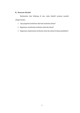 3
B. Rumusam Masalah
Berdasarkan latar belakang di atas, maka diambil rumusan masalah
sebagai berikut :
1. Apa pengertian kurikulum ideal dan kurikulum aktual?
2. Bagaimana membentuk kurikulum ideal dan aktual?
3. Bagaimana implementasi kurikulum ideal dan aktual di dalam pendidikan?
 