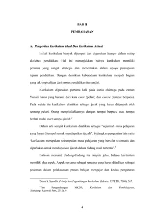 4
BAB II
PEMBAHASAN
A. Pengertian Kurikulum Ideal Dan Kurikulum Aktual
Istilah kurikulum banyak dijumpai dan digunakan hampir dalam setiap
aktivitas pendidikan. Hal ini menunjukkan bahwa kurikulum memiliki
peranan yang sangat strategis dan menentukan dalam upaya pencapaian
tujuan pendidikan. Dengan demikian keberadaan kurikulum menjadi bagian
yang tak terpisahkan dari proses pendidikan itu sendiri.
Kurikulum digunakan pertama kali pada dunia olahraga pada zaman
Yunani kuno yang berasal dari kata curir (pelari) dan curere (tempat berpacu).
Pada waktu itu kurikulum diartikan sebagai jarak yang harus ditempuh oleh
seorang pelari. Orang mengistilahkannya dengan tempat berpacu atau tempat
berlari mulai start sampai finish.2
Dalam arti sempit kurikulum diartikan sebagai “sejumlah mata pelajaran
yang harus ditempuh untuk mendapatkan ijazah”. Sedangkan pengertian lain yaitu
“kurikulum merupakan sekumpulan mata pelajaran yang bersifat sistematis dan
diperlukan untuk mendapatkan ijazah dalam bidang studi tertentu”.3
Batasan menurut Undang-Undang itu tampak jelas, bahwa kurikulum
memiliki dua aspek. Aspek pertama sebagai rencana yang harus dijadikan sebagai
pedoman dalam pelaksanaan proses belajar mengajar dan kedua pengaturan
2
Nana S. Syaodih, Prinsip dan Pegembangan kurikulum, (Jakarta: P2PLTK, 2008), 267.
3
Tim Pengembangan MKDP, Kurikulum dan Pembelajaran,
(Bandung: Rajawali Pers, 2012), 9.
 