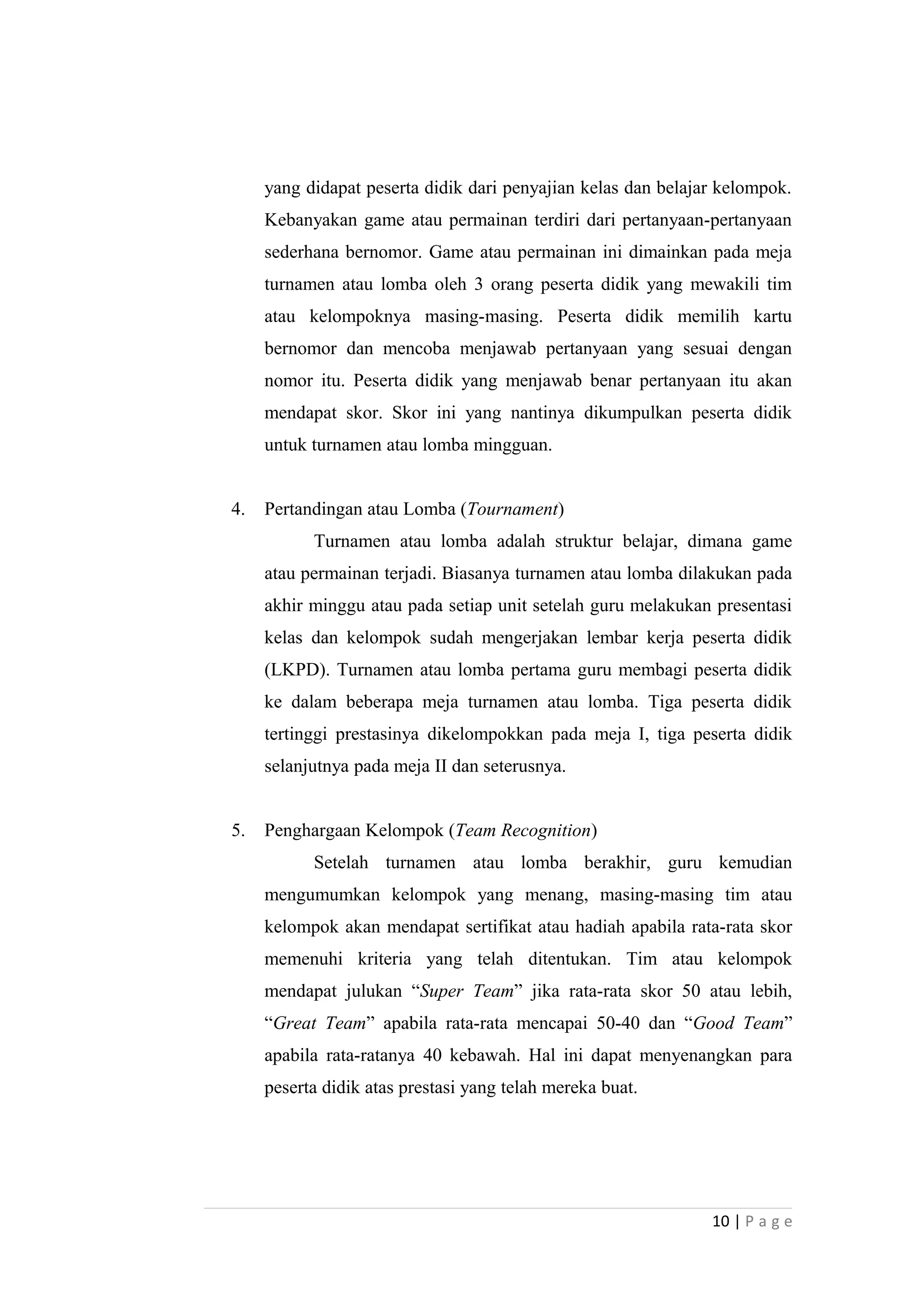 yang didapat peserta didik dari penyajian kelas dan belajar kelompok.
Kebanyakan game atau permainan terdiri dari pertanyaan-pertanyaan
sederhana bernomor. Game atau permainan ini dimainkan pada meja
turnamen atau lomba oleh 3 orang peserta didik yang mewakili tim
atau kelompoknya masing-masing. Peserta didik memilih kartu
bernomor dan mencoba menjawab pertanyaan yang sesuai dengan
nomor itu. Peserta didik yang menjawab benar pertanyaan itu akan
mendapat skor. Skor ini yang nantinya dikumpulkan peserta didik
untuk turnamen atau lomba mingguan.
4. Pertandingan atau Lomba (Tournament)
Turnamen atau lomba adalah struktur belajar, dimana game
atau permainan terjadi. Biasanya turnamen atau lomba dilakukan pada
akhir minggu atau pada setiap unit setelah guru melakukan presentasi
kelas dan kelompok sudah mengerjakan lembar kerja peserta didik
(LKPD). Turnamen atau lomba pertama guru membagi peserta didik
ke dalam beberapa meja turnamen atau lomba. Tiga peserta didik
tertinggi prestasinya dikelompokkan pada meja I, tiga peserta didik
selanjutnya pada meja II dan seterusnya.
5. Penghargaan Kelompok (Team Recognition)
Setelah turnamen atau lomba berakhir, guru kemudian
mengumumkan kelompok yang menang, masing-masing tim atau
kelompok akan mendapat sertifikat atau hadiah apabila rata-rata skor
memenuhi kriteria yang telah ditentukan. Tim atau kelompok
mendapat julukan “Super Team” jika rata-rata skor 50 atau lebih,
“Great Team” apabila rata-rata mencapai 50-40 dan “Good Team”
apabila rata-ratanya 40 kebawah. Hal ini dapat menyenangkan para
peserta didik atas prestasi yang telah mereka buat.
10 | P a g e
 