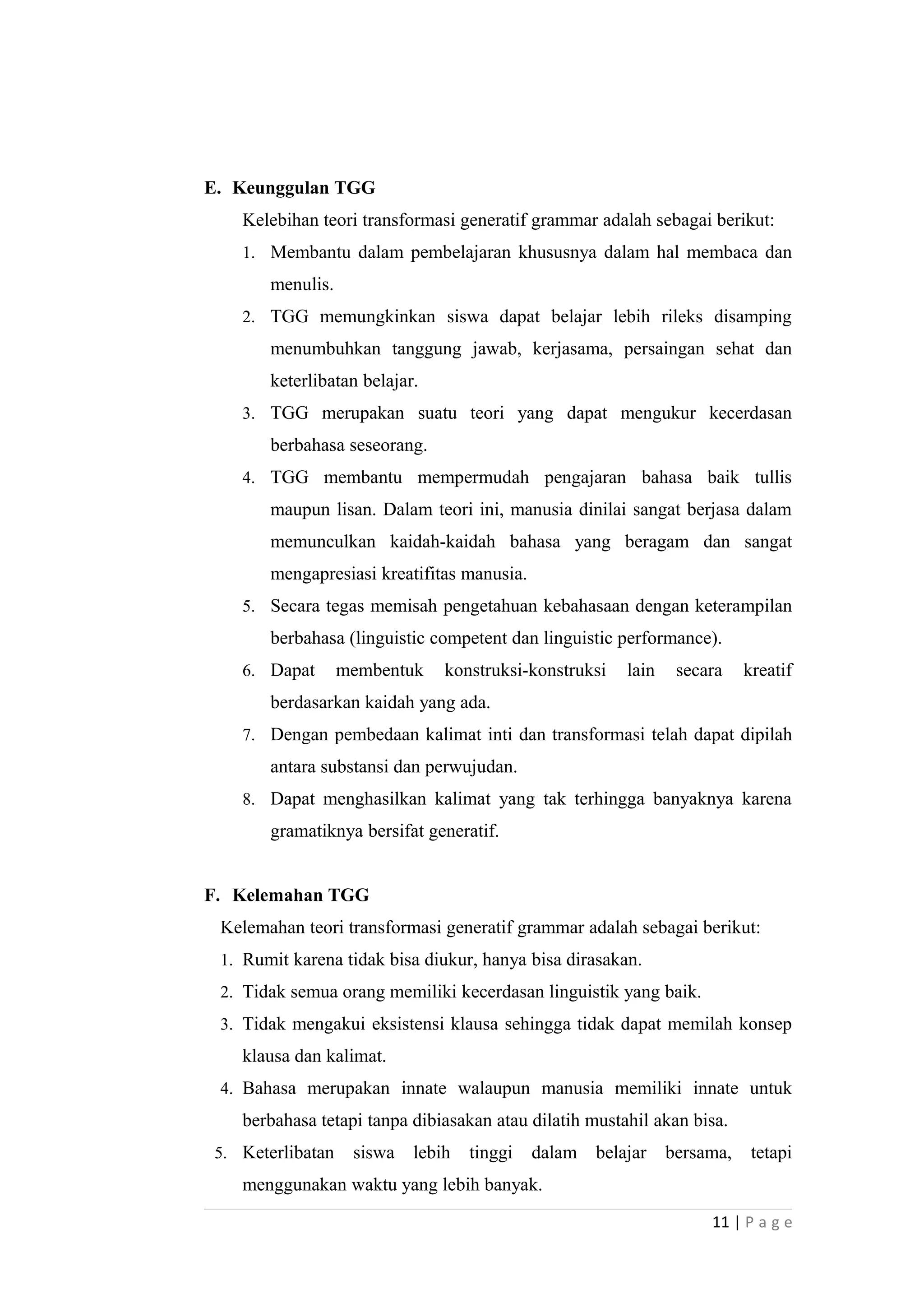 E. Keunggulan TGG
Kelebihan teori transformasi generatif grammar adalah sebagai berikut:
1. Membantu dalam pembelajaran khususnya dalam hal membaca dan
menulis.
2. TGG memungkinkan siswa dapat belajar lebih rileks disamping
menumbuhkan tanggung jawab, kerjasama, persaingan sehat dan
keterlibatan belajar.
3. TGG merupakan suatu teori yang dapat mengukur kecerdasan
berbahasa seseorang.
4. TGG membantu mempermudah pengajaran bahasa baik tullis
maupun lisan. Dalam teori ini, manusia dinilai sangat berjasa dalam
memunculkan kaidah-kaidah bahasa yang beragam dan sangat
mengapresiasi kreatifitas manusia.
5. Secara tegas memisah pengetahuan kebahasaan dengan keterampilan
berbahasa (linguistic competent dan linguistic performance).
6. Dapat membentuk konstruksi-konstruksi lain secara kreatif
berdasarkan kaidah yang ada.
7. Dengan pembedaan kalimat inti dan transformasi telah dapat dipilah
antara substansi dan perwujudan.
8. Dapat menghasilkan kalimat yang tak terhingga banyaknya karena
gramatiknya bersifat generatif.
F. Kelemahan TGG
Kelemahan teori transformasi generatif grammar adalah sebagai berikut:
1. Rumit karena tidak bisa diukur, hanya bisa dirasakan.
2. Tidak semua orang memiliki kecerdasan linguistik yang baik.
3. Tidak mengakui eksistensi klausa sehingga tidak dapat memilah konsep
klausa dan kalimat.
4. Bahasa merupakan innate walaupun manusia memiliki innate untuk
berbahasa tetapi tanpa dibiasakan atau dilatih mustahil akan bisa.
5. Keterlibatan siswa lebih tinggi dalam belajar bersama, tetapi
menggunakan waktu yang lebih banyak.
11 | P a g e
 