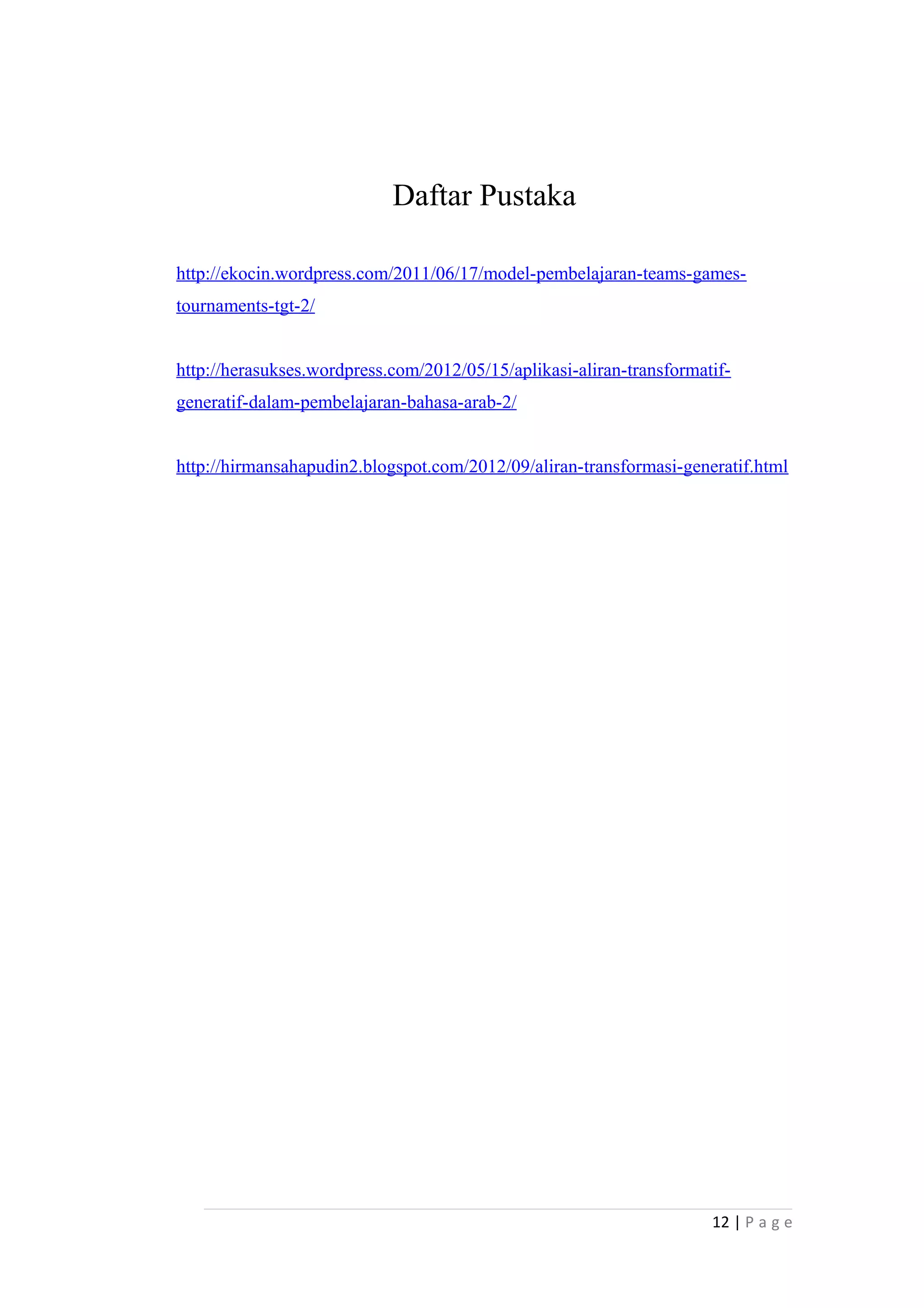 Daftar Pustaka
http://ekocin.wordpress.com/2011/06/17/model-pembelajaran-teams-games-
tournaments-tgt-2/
http://herasukses.wordpress.com/2012/05/15/aplikasi-aliran-transformatif-
generatif-dalam-pembelajaran-bahasa-arab-2/
http://hirmansahapudin2.blogspot.com/2012/09/aliran-transformasi-generatif.html
12 | P a g e
 