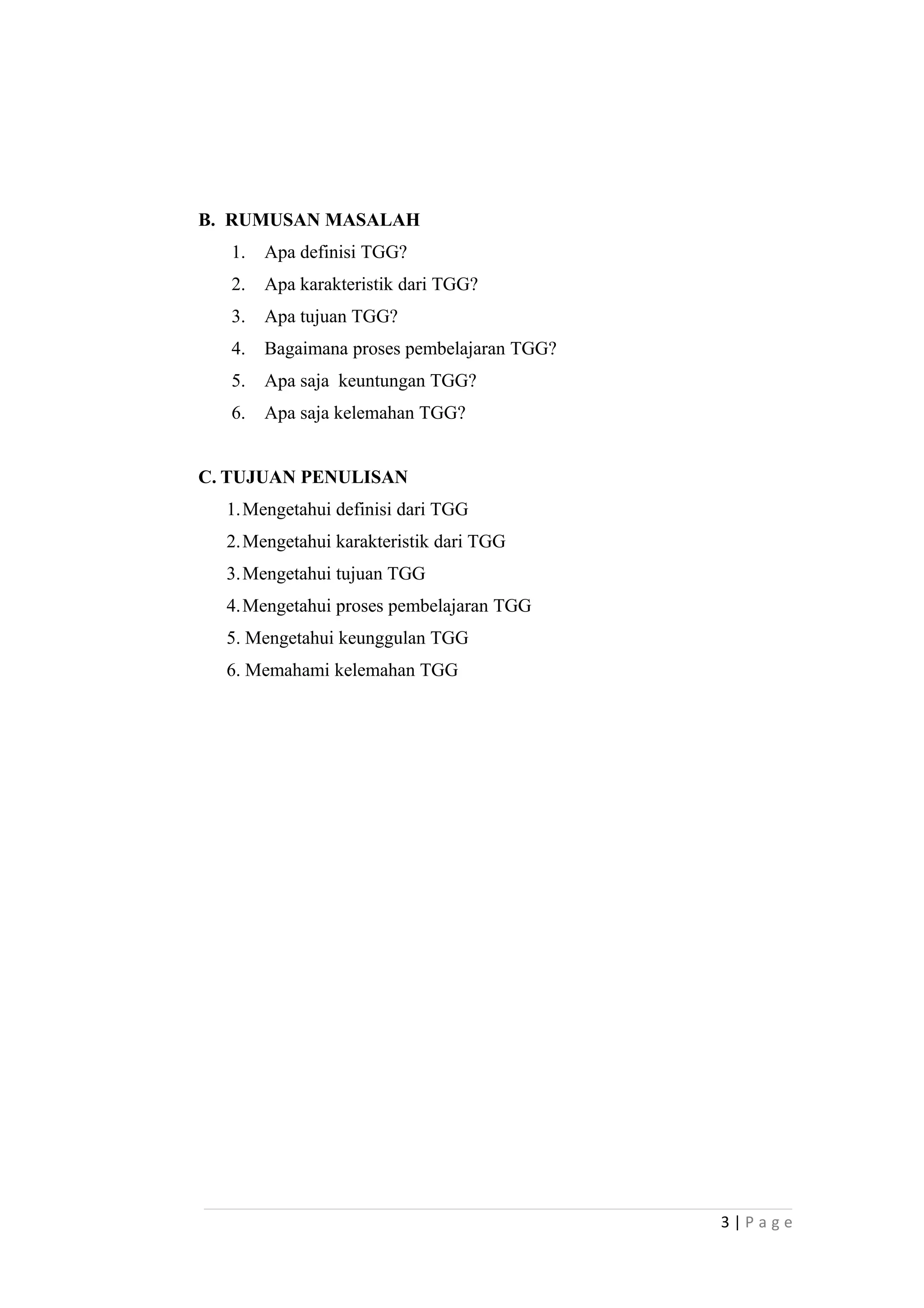 B. RUMUSAN MASALAH
1. Apa definisi TGG?
2. Apa karakteristik dari TGG?
3. Apa tujuan TGG?
4. Bagaimana proses pembelajaran TGG?
5. Apa saja keuntungan TGG?
6. Apa saja kelemahan TGG?
C. TUJUAN PENULISAN
1.Mengetahui definisi dari TGG
2.Mengetahui karakteristik dari TGG
3.Mengetahui tujuan TGG
4.Mengetahui proses pembelajaran TGG
5. Mengetahui keunggulan TGG
6. Memahami kelemahan TGG
3 | P a g e
 