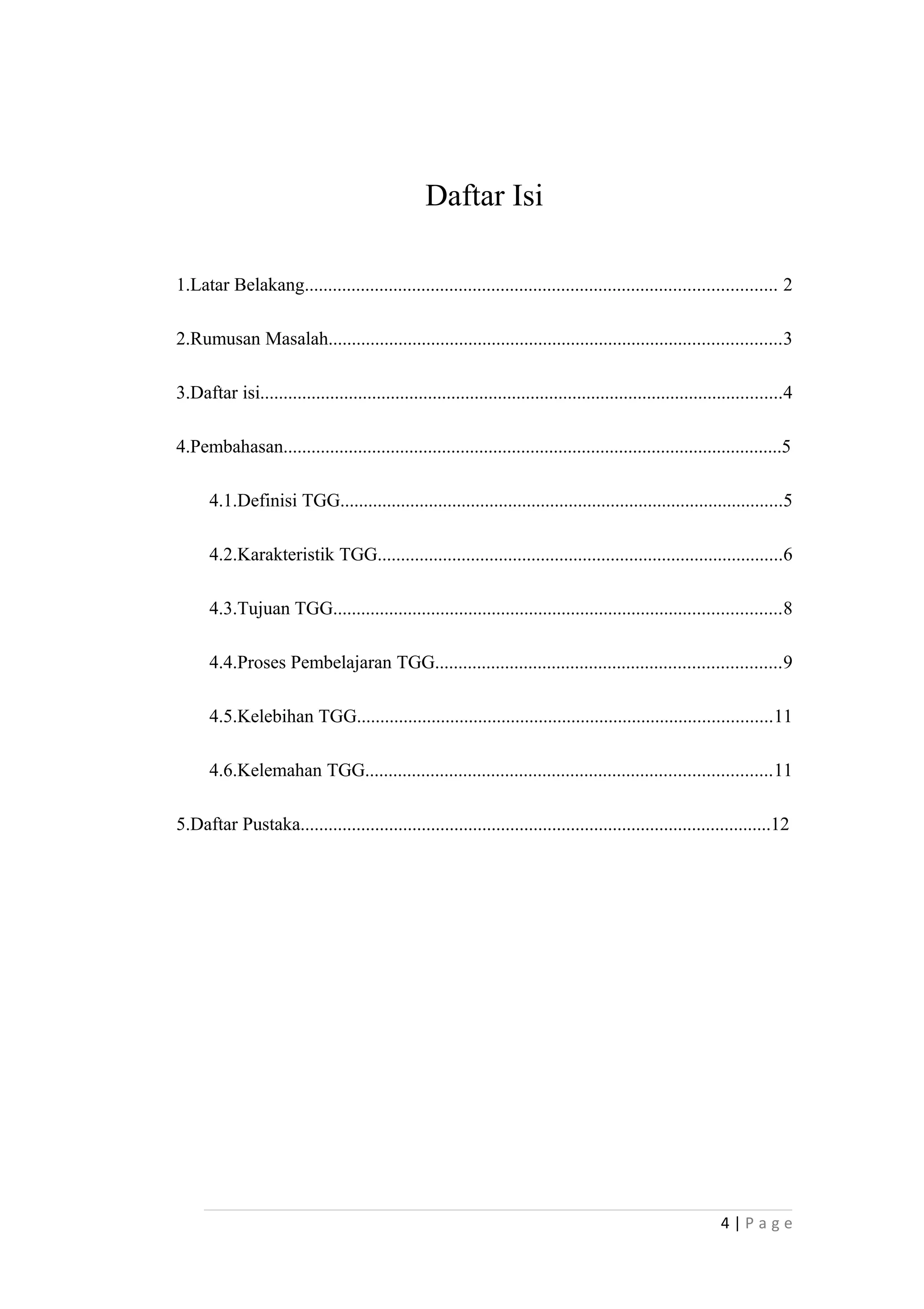 Daftar Isi
1.Latar Belakang..................................................................................................... 2
2.Rumusan Masalah.................................................................................................3
3.Daftar isi................................................................................................................4
4.Pembahasan...........................................................................................................5
4.1.Definisi TGG...............................................................................................5
4.2.Karakteristik TGG.......................................................................................6
4.3.Tujuan TGG................................................................................................8
4.4.Proses Pembelajaran TGG..........................................................................9
4.5.Kelebihan TGG.........................................................................................11
4.6.Kelemahan TGG.......................................................................................11
5.Daftar Pustaka.....................................................................................................12
4 | P a g e
 