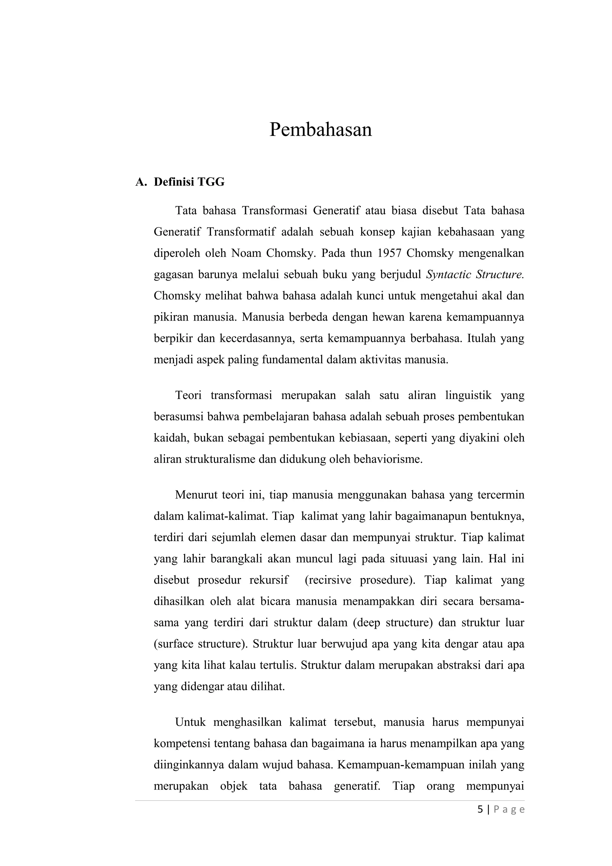 Pembahasan
A. Definisi TGG
Tata bahasa Transformasi Generatif atau biasa disebut Tata bahasa
Generatif Transformatif adalah sebuah konsep kajian kebahasaan yang
diperoleh oleh Noam Chomsky. Pada thun 1957 Chomsky mengenalkan
gagasan barunya melalui sebuah buku yang berjudul Syntactic Structure.
Chomsky melihat bahwa bahasa adalah kunci untuk mengetahui akal dan
pikiran manusia. Manusia berbeda dengan hewan karena kemampuannya
berpikir dan kecerdasannya, serta kemampuannya berbahasa. Itulah yang
menjadi aspek paling fundamental dalam aktivitas manusia.
Teori transformasi merupakan salah satu aliran linguistik yang
berasumsi bahwa pembelajaran bahasa adalah sebuah proses pembentukan
kaidah, bukan sebagai pembentukan kebiasaan, seperti yang diyakini oleh
aliran strukturalisme dan didukung oleh behaviorisme.
Menurut teori ini, tiap manusia menggunakan bahasa yang tercermin
dalam kalimat-kalimat. Tiap kalimat yang lahir bagaimanapun bentuknya,
terdiri dari sejumlah elemen dasar dan mempunyai struktur. Tiap kalimat
yang lahir barangkali akan muncul lagi pada situuasi yang lain. Hal ini
disebut prosedur rekursif (recirsive prosedure). Tiap kalimat yang
dihasilkan oleh alat bicara manusia menampakkan diri secara bersama-
sama yang terdiri dari struktur dalam (deep structure) dan struktur luar
(surface structure). Struktur luar berwujud apa yang kita dengar atau apa
yang kita lihat kalau tertulis. Struktur dalam merupakan abstraksi dari apa
yang didengar atau dilihat.
Untuk menghasilkan kalimat tersebut, manusia harus mempunyai
kompetensi tentang bahasa dan bagaimana ia harus menampilkan apa yang
diinginkannya dalam wujud bahasa. Kemampuan-kemampuan inilah yang
merupakan objek tata bahasa generatif. Tiap orang mempunyai
5 | P a g e
 