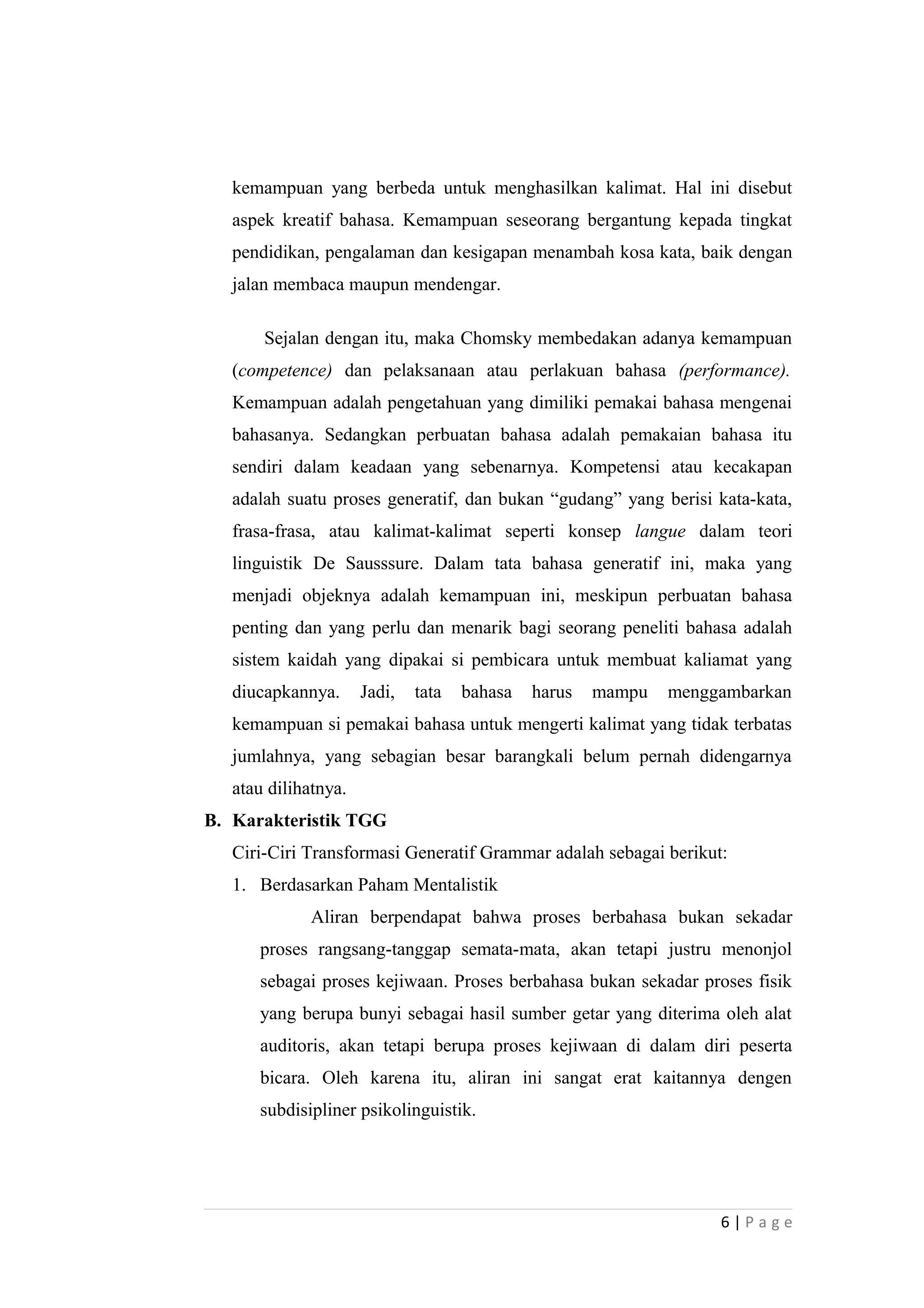 kemampuan yang berbeda untuk menghasilkan kalimat. Hal ini disebut
aspek kreatif bahasa. Kemampuan seseorang bergantung kepada tingkat
pendidikan, pengalaman dan kesigapan menambah kosa kata, baik dengan
jalan membaca maupun mendengar.
Sejalan dengan itu, maka Chomsky membedakan adanya kemampuan
(competence) dan pelaksanaan atau perlakuan bahasa (performance).
Kemampuan adalah pengetahuan yang dimiliki pemakai bahasa mengenai
bahasanya. Sedangkan perbuatan bahasa adalah pemakaian bahasa itu
sendiri dalam keadaan yang sebenarnya. Kompetensi atau kecakapan
adalah suatu proses generatif, dan bukan “gudang” yang berisi kata-kata,
frasa-frasa, atau kalimat-kalimat seperti konsep langue dalam teori
linguistik De Sausssure. Dalam tata bahasa generatif ini, maka yang
menjadi objeknya adalah kemampuan ini, meskipun perbuatan bahasa
penting dan yang perlu dan menarik bagi seorang peneliti bahasa adalah
sistem kaidah yang dipakai si pembicara untuk membuat kaliamat yang
diucapkannya. Jadi, tata bahasa harus mampu menggambarkan
kemampuan si pemakai bahasa untuk mengerti kalimat yang tidak terbatas
jumlahnya, yang sebagian besar barangkali belum pernah didengarnya
atau dilihatnya.
B. Karakteristik TGG
Ciri-Ciri Transformasi Generatif Grammar adalah sebagai berikut:
1. Berdasarkan Paham Mentalistik
Aliran berpendapat bahwa proses berbahasa bukan sekadar
proses rangsang-tanggap semata-mata, akan tetapi justru menonjol
sebagai proses kejiwaan. Proses berbahasa bukan sekadar proses fisik
yang berupa bunyi sebagai hasil sumber getar yang diterima oleh alat
auditoris, akan tetapi berupa proses kejiwaan di dalam diri peserta
bicara. Oleh karena itu, aliran ini sangat erat kaitannya dengen
subdisipliner psikolinguistik.
6 | P a g e
 