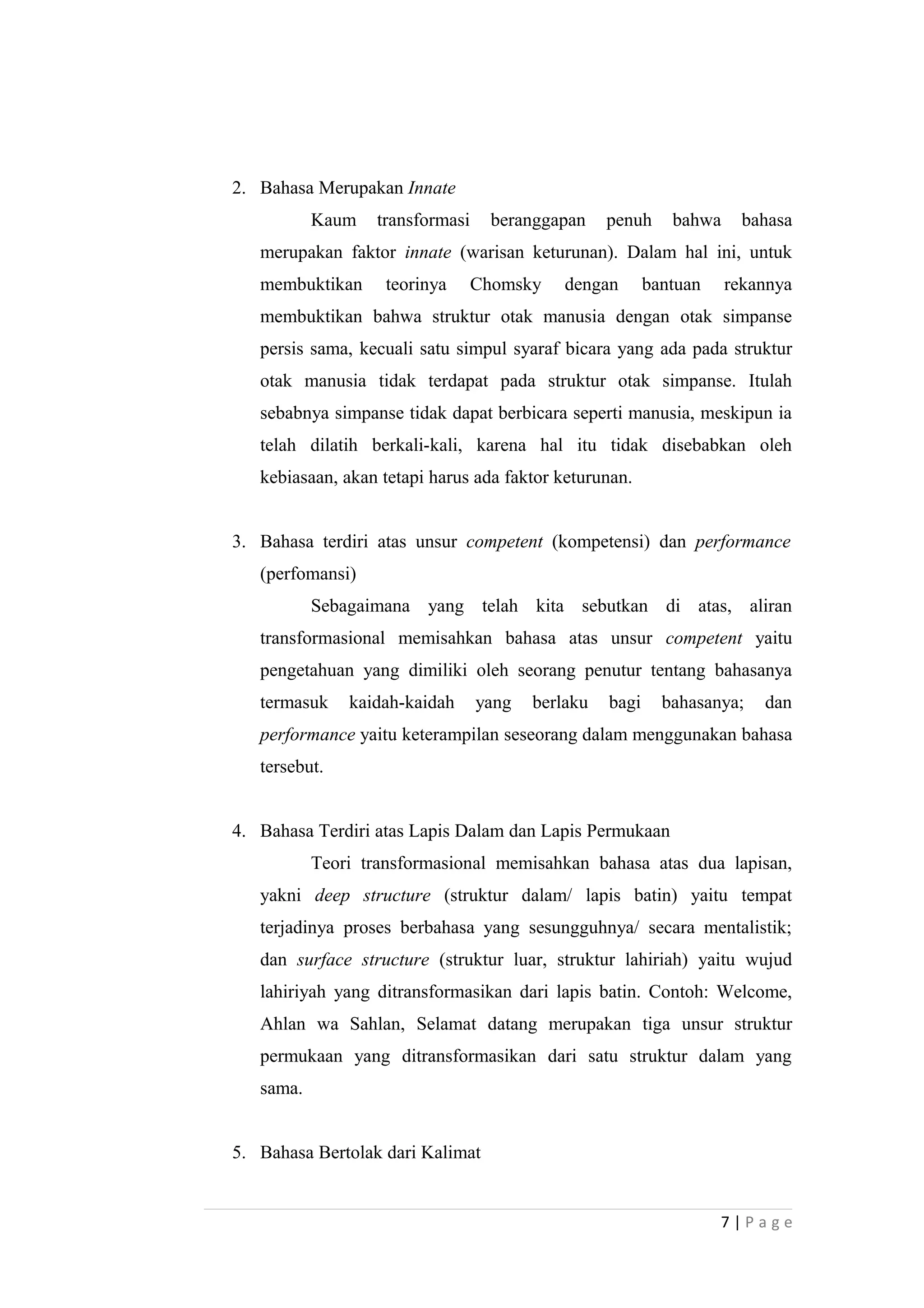 2. Bahasa Merupakan Innate
Kaum transformasi beranggapan penuh bahwa bahasa
merupakan faktor innate (warisan keturunan). Dalam hal ini, untuk
membuktikan teorinya Chomsky dengan bantuan rekannya
membuktikan bahwa struktur otak manusia dengan otak simpanse
persis sama, kecuali satu simpul syaraf bicara yang ada pada struktur
otak manusia tidak terdapat pada struktur otak simpanse. Itulah
sebabnya simpanse tidak dapat berbicara seperti manusia, meskipun ia
telah dilatih berkali-kali, karena hal itu tidak disebabkan oleh
kebiasaan, akan tetapi harus ada faktor keturunan.
3. Bahasa terdiri atas unsur competent (kompetensi) dan performance
(perfomansi)
Sebagaimana yang telah kita sebutkan di atas, aliran
transformasional memisahkan bahasa atas unsur competent yaitu
pengetahuan yang dimiliki oleh seorang penutur tentang bahasanya
termasuk kaidah-kaidah yang berlaku bagi bahasanya; dan
performance yaitu keterampilan seseorang dalam menggunakan bahasa
tersebut.
4. Bahasa Terdiri atas Lapis Dalam dan Lapis Permukaan
Teori transformasional memisahkan bahasa atas dua lapisan,
yakni deep structure (struktur dalam/ lapis batin) yaitu tempat
terjadinya proses berbahasa yang sesungguhnya/ secara mentalistik;
dan surface structure (struktur luar, struktur lahiriah) yaitu wujud
lahiriyah yang ditransformasikan dari lapis batin. Contoh: Welcome,
Ahlan wa Sahlan, Selamat datang merupakan tiga unsur struktur
permukaan yang ditransformasikan dari satu struktur dalam yang
sama.
5. Bahasa Bertolak dari Kalimat
7 | P a g e
 