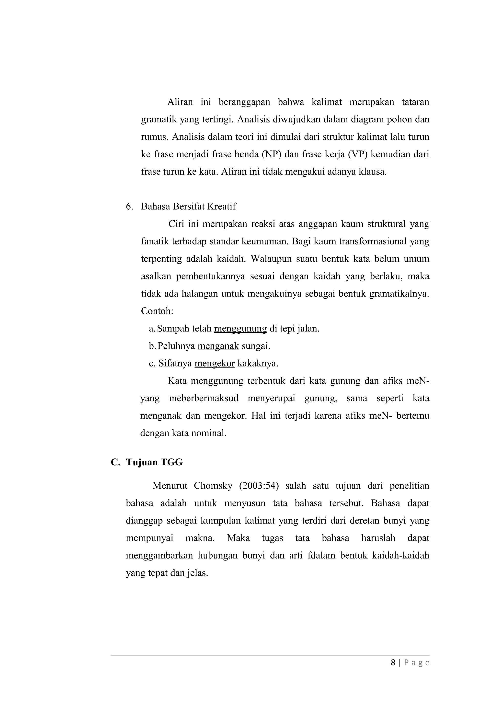 Aliran ini beranggapan bahwa kalimat merupakan tataran
gramatik yang tertingi. Analisis diwujudkan dalam diagram pohon dan
rumus. Analisis dalam teori ini dimulai dari struktur kalimat lalu turun
ke frase menjadi frase benda (NP) dan frase kerja (VP) kemudian dari
frase turun ke kata. Aliran ini tidak mengakui adanya klausa.
6. Bahasa Bersifat Kreatif
Ciri ini merupakan reaksi atas anggapan kaum struktural yang
fanatik terhadap standar keumuman. Bagi kaum transformasional yang
terpenting adalah kaidah. Walaupun suatu bentuk kata belum umum
asalkan pembentukannya sesuai dengan kaidah yang berlaku, maka
tidak ada halangan untuk mengakuinya sebagai bentuk gramatikalnya.
Contoh:
a.Sampah telah menggunung di tepi jalan.
b.Peluhnya menganak sungai.
c. Sifatnya mengekor kakaknya.
Kata menggunung terbentuk dari kata gunung dan afiks meN-
yang meberbermaksud menyerupai gunung, sama seperti kata
menganak dan mengekor. Hal ini terjadi karena afiks meN- bertemu
dengan kata nominal.
C. Tujuan TGG
Menurut Chomsky (2003:54) salah satu tujuan dari penelitian
bahasa adalah untuk menyusun tata bahasa tersebut. Bahasa dapat
dianggap sebagai kumpulan kalimat yang terdiri dari deretan bunyi yang
mempunyai makna. Maka tugas tata bahasa haruslah dapat
menggambarkan hubungan bunyi dan arti fdalam bentuk kaidah-kaidah
yang tepat dan jelas.
8 | P a g e
 