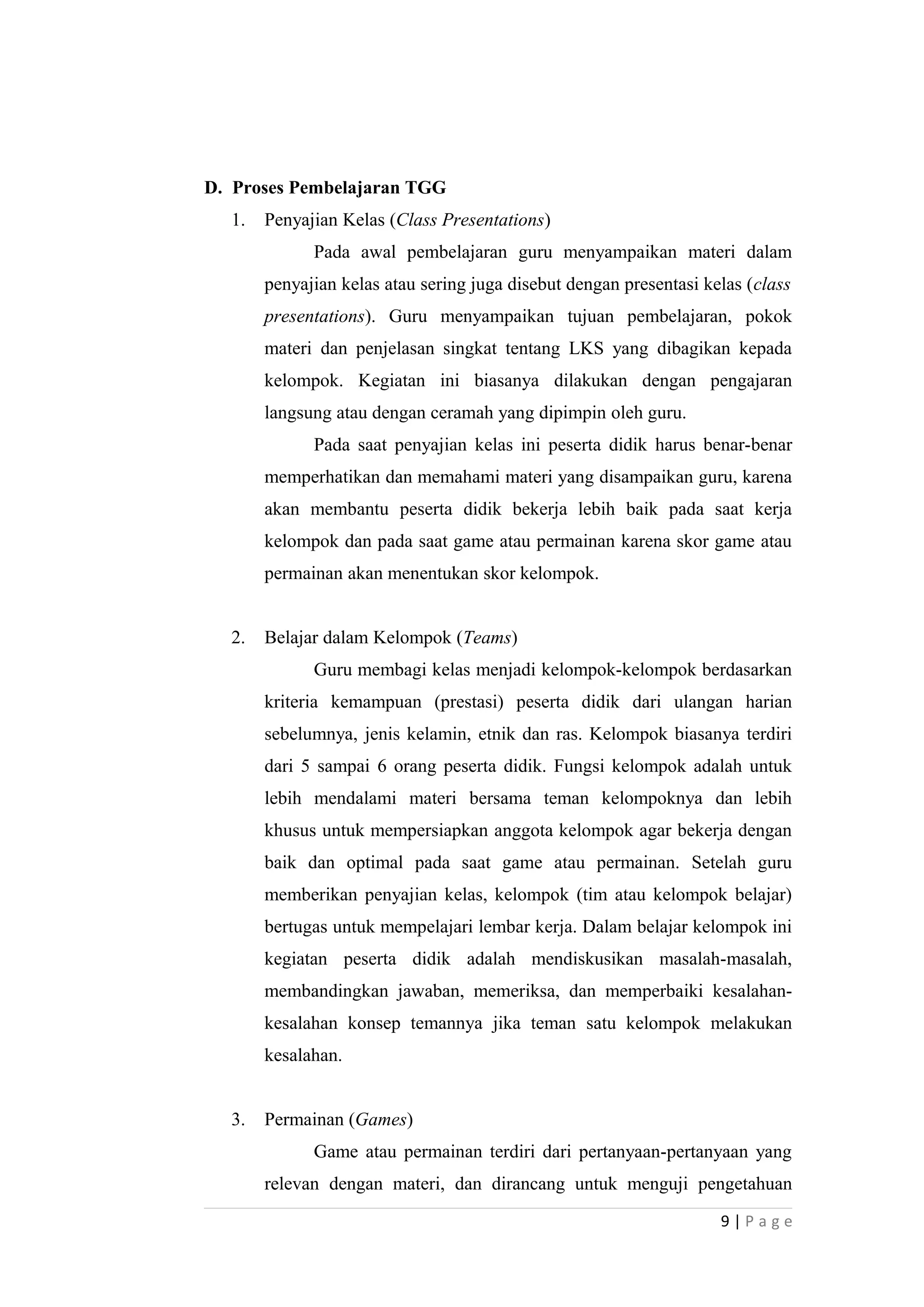 D. Proses Pembelajaran TGG
1. Penyajian Kelas (Class Presentations)
Pada awal pembelajaran guru menyampaikan materi dalam
penyajian kelas atau sering juga disebut dengan presentasi kelas (class
presentations). Guru menyampaikan tujuan pembelajaran, pokok
materi dan penjelasan singkat tentang LKS yang dibagikan kepada
kelompok. Kegiatan ini biasanya dilakukan dengan pengajaran
langsung atau dengan ceramah yang dipimpin oleh guru.
Pada saat penyajian kelas ini peserta didik harus benar-benar
memperhatikan dan memahami materi yang disampaikan guru, karena
akan membantu peserta didik bekerja lebih baik pada saat kerja
kelompok dan pada saat game atau permainan karena skor game atau
permainan akan menentukan skor kelompok.
2. Belajar dalam Kelompok (Teams)
Guru membagi kelas menjadi kelompok-kelompok berdasarkan
kriteria kemampuan (prestasi) peserta didik dari ulangan harian
sebelumnya, jenis kelamin, etnik dan ras. Kelompok biasanya terdiri
dari 5 sampai 6 orang peserta didik. Fungsi kelompok adalah untuk
lebih mendalami materi bersama teman kelompoknya dan lebih
khusus untuk mempersiapkan anggota kelompok agar bekerja dengan
baik dan optimal pada saat game atau permainan. Setelah guru
memberikan penyajian kelas, kelompok (tim atau kelompok belajar)
bertugas untuk mempelajari lembar kerja. Dalam belajar kelompok ini
kegiatan peserta didik adalah mendiskusikan masalah-masalah,
membandingkan jawaban, memeriksa, dan memperbaiki kesalahan-
kesalahan konsep temannya jika teman satu kelompok melakukan
kesalahan.
3. Permainan (Games)
Game atau permainan terdiri dari pertanyaan-pertanyaan yang
relevan dengan materi, dan dirancang untuk menguji pengetahuan
9 | P a g e
 