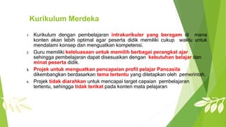 Kurikulum Merdeka
1. Kurikulum dengan pembelajaran intrakurikuler yang beragam di mana
konten akan lebih optimal agar peserta didik memiliki cukup waktu untuk
mendalami konsep dan menguatkan kompetensi.
2. Guru memiliki keleluasaan untuk memilih berbagai perangkat ajar
sehingga pembelajaran dapat disesuaikan dengan kebutuhan belajar dan
minat peserta didik.
3. Projek untuk menguatkan pencapaian profil pelajar Pancasila
dikembangkan berdasarkan tema tertentu yang ditetapkan oleh pemerintah.
4. Projek tidak diarahkan untuk mencapai target capaian pembelajaran
tertentu, sehingga tidak terikat pada konten mata pelajaran
 