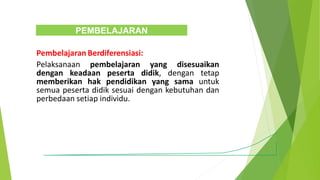 Pembelajaran Berdiferensiasi:
Pelaksanaan pembelajaran yang disesuaikan
dengan keadaan peserta didik, dengan tetap
memberikan hak pendidikan yang sama untuk
semua peserta didik sesuai dengan kebutuhan dan
perbedaan setiap individu.
PEMBELAJARAN
 