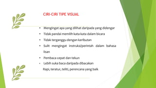 • Mengingat apa yang dilihat daripada yang didengar
• Tidak pandai memilih kata-kata dalam bicara
• Tidak terganggu dengan keributan
• Sulit mengingat instruksi/perintah dalam bahasa
lisan
• Pembaca cepat dan tekun
• Lebih suka baca daripada dibacakan
Rapi, teratur, teliti, perencana yang baik
CIRI-CIRI TIPE VISUAL
 